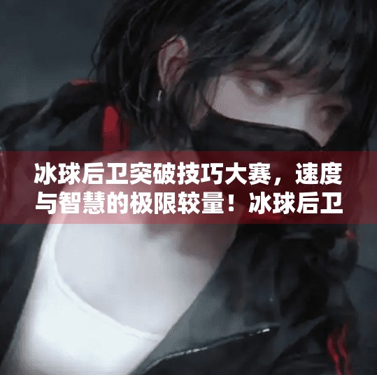 冰球后卫突破技巧大赛，速度与智慧的极限较量！冰球后卫突破技巧大赛