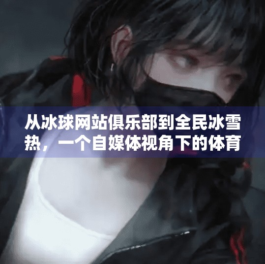 从冰球网站俱乐部到全民冰雪热，一个自媒体视角下的体育破圈之路,突破冰球网站俱乐部