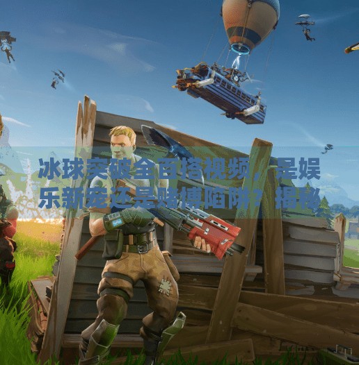 冰球突破全百搭视频，是娱乐新宠还是赌博陷阱？揭秘背后的真相！冰球突破全百搭视频