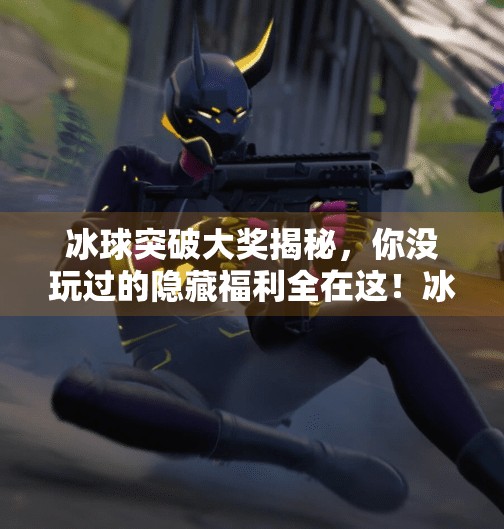 冰球突破大奖揭秘，你没玩过的隐藏福利全在这！冰球突破里面有什么奖