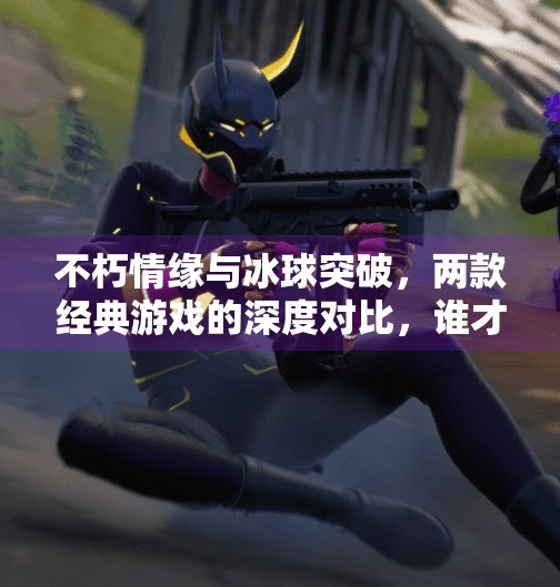 不朽情缘与冰球突破，两款经典游戏的深度对比，谁才是你心中的王者？不朽情缘和冰球突破比较