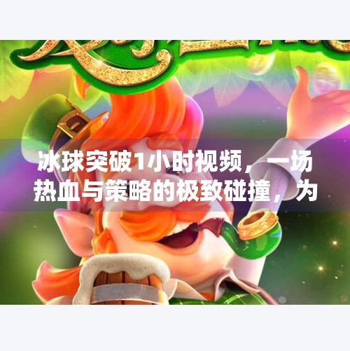 冰球突破1小时视频，一场热血与策略的极致碰撞，为何它能点燃无数观众的热情？冰球突破1小时视频