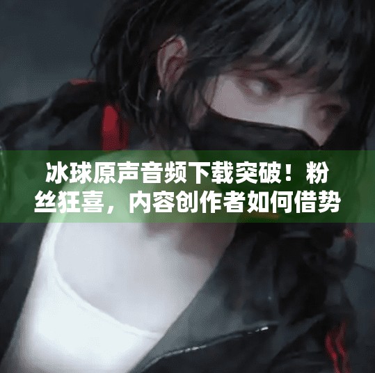 冰球原声音频下载突破！粉丝狂喜，内容创作者如何借势破圈？突破冰球原声音频下载