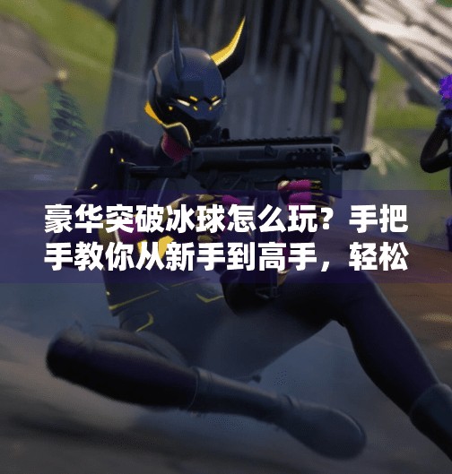 豪华突破冰球怎么玩？手把手教你从新手到高手，轻松上手这项热血竞技！豪华突破冰球怎么玩视频