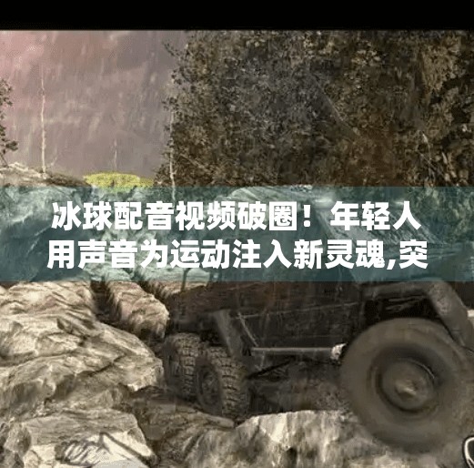 冰球配音视频破圈！年轻人用声音为运动注入新灵魂,突破冰球配音视频