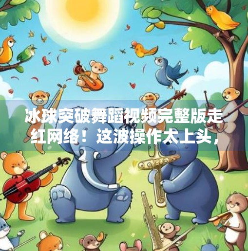 冰球突破舞蹈视频完整版走红网络！这波操作太上头，网友，根本停不下来！冰球突破舞蹈视频完整版