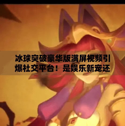 冰球突破豪华版满屏视频引爆社交平台！是娱乐新宠还是氪金陷阱？冰球突破豪华版满屏视频