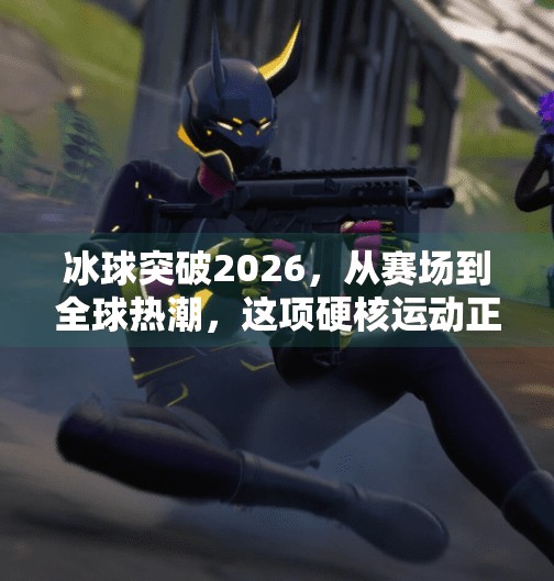 冰球突破2026，从赛场到全球热潮，这项硬核运动正悄然改变世界,冰球突破2026年最新消息