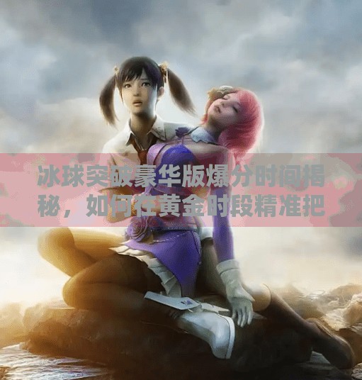 冰球突破豪华版爆分时间揭秘，如何在黄金时段精准把握高收益机会？冰球突破豪华版爆分时间