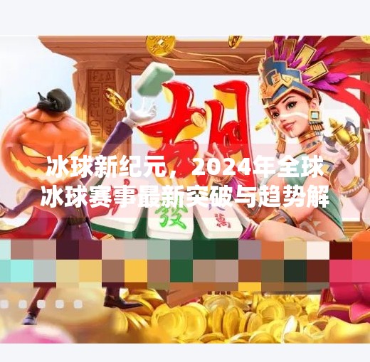 冰球新纪元，2024年全球冰球赛事最新突破与趋势解析,最新突破冰球赛事有哪些