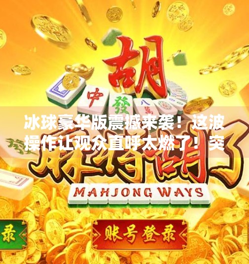 冰球豪华版震撼来袭！这波操作让观众直呼太燃了！突破冰球豪华版精彩视频