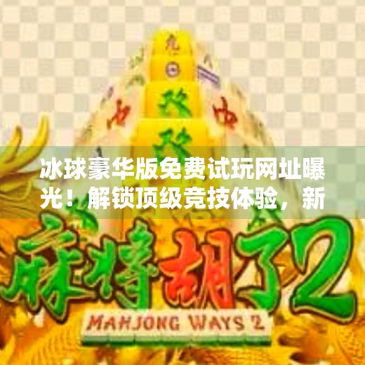 冰球豪华版免费试玩网址曝光！解锁顶级竞技体验，新手也能秒变高手！突破冰球豪华版免费试玩网址