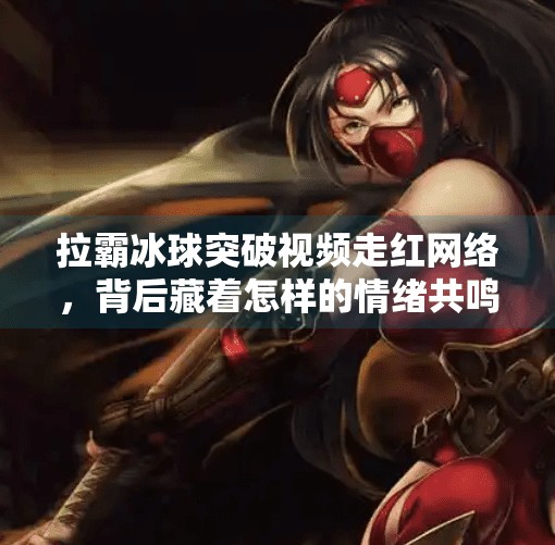拉霸冰球突破视频走红网络，背后藏着怎样的情绪共鸣与消费陷阱？拉霸冰球突破视频