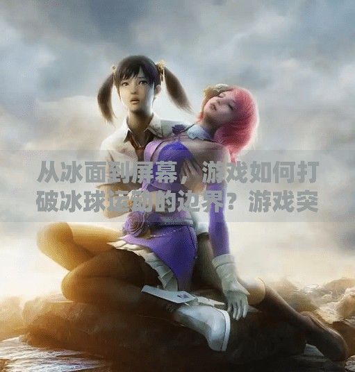 从冰面到屏幕，游戏如何打破冰球运动的边界？游戏突破冰球视频