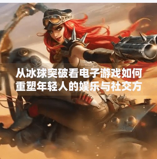 从冰球突破看电子游戏如何重塑年轻人的娱乐与社交方式,电子游戏MG冰球突破